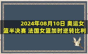 2024年08月10日 奥运女篮半决赛 法国女篮加时逆转比利时女篮 杀入决赛